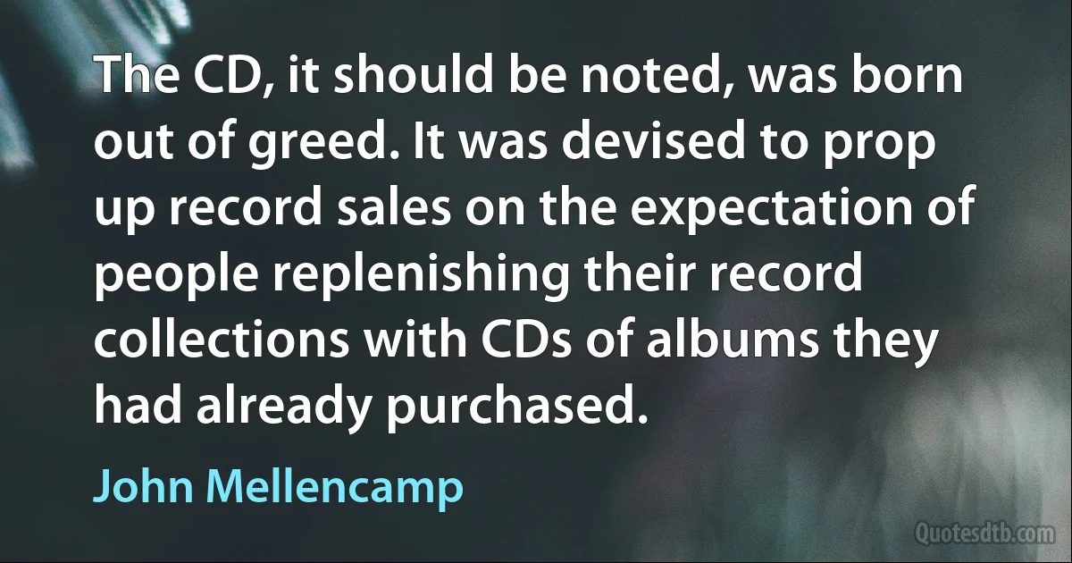 The CD, it should be noted, was born out of greed. It was devised to prop up record sales on the expectation of people replenishing their record collections with CDs of albums they had already purchased. (John Mellencamp)