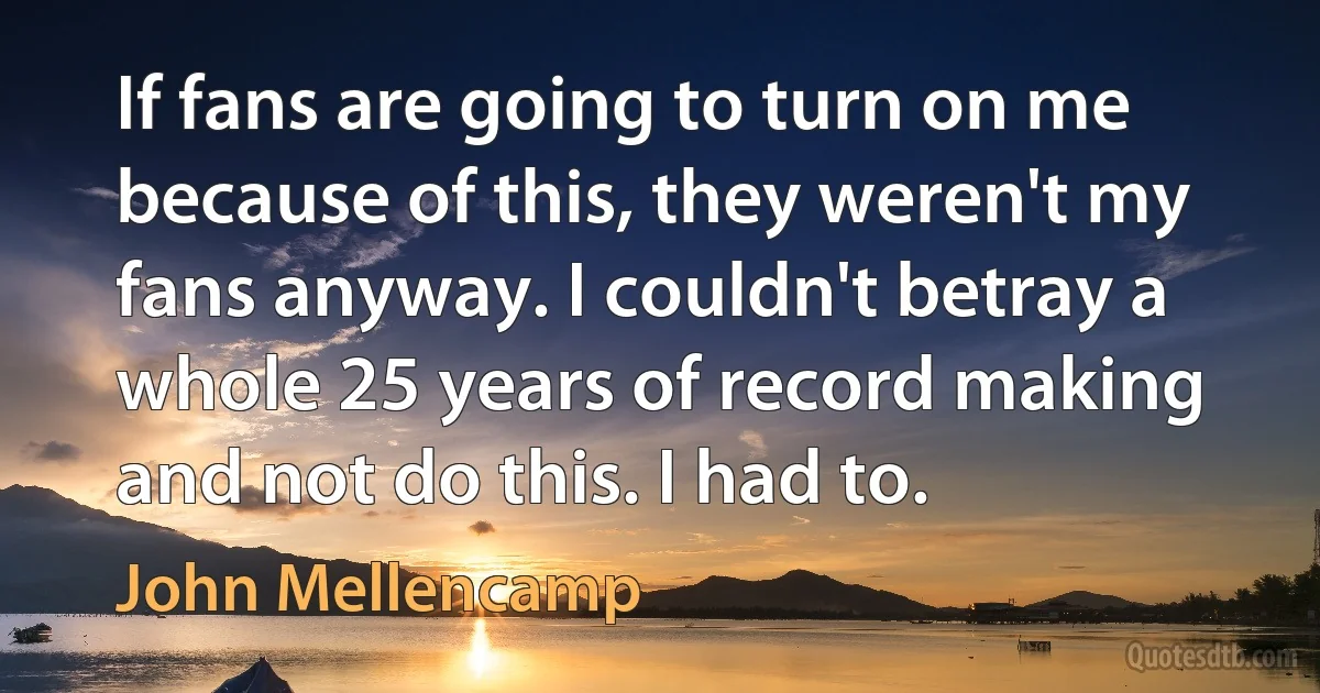 If fans are going to turn on me because of this, they weren't my fans anyway. I couldn't betray a whole 25 years of record making and not do this. I had to. (John Mellencamp)