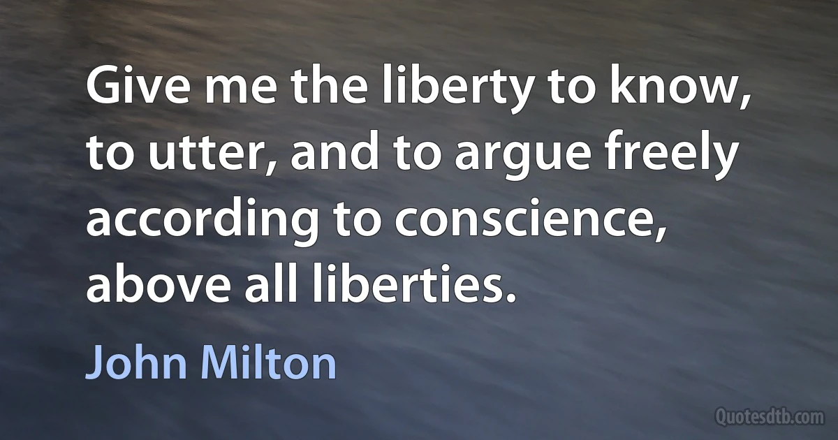 Give me the liberty to know, to utter, and to argue freely according to conscience, above all liberties. (John Milton)