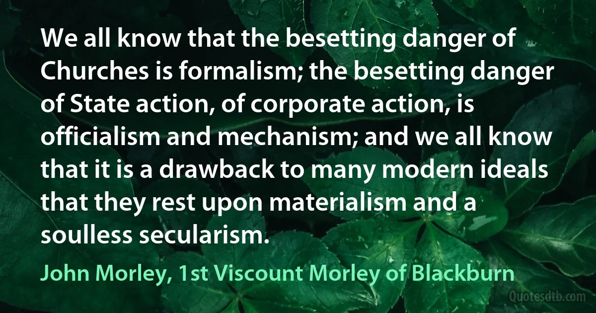 We all know that the besetting danger of Churches is formalism; the besetting danger of State action, of corporate action, is officialism and mechanism; and we all know that it is a drawback to many modern ideals that they rest upon materialism and a soulless secularism. (John Morley, 1st Viscount Morley of Blackburn)