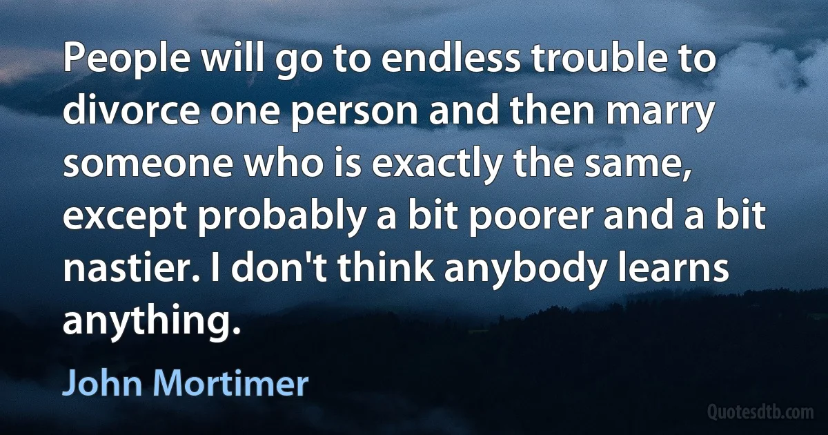 People will go to endless trouble to divorce one person and then marry someone who is exactly the same, except probably a bit poorer and a bit nastier. I don't think anybody learns anything. (John Mortimer)