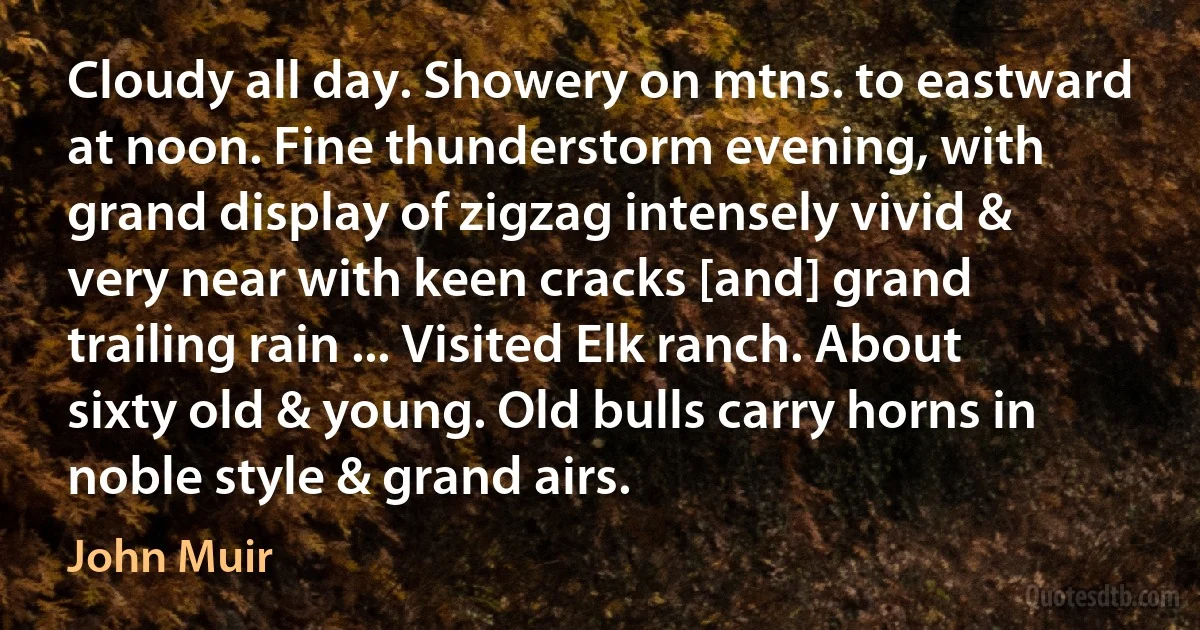 Cloudy all day. Showery on mtns. to eastward at noon. Fine thunderstorm evening, with grand display of zigzag intensely vivid & very near with keen cracks [and] grand trailing rain ... Visited Elk ranch. About sixty old & young. Old bulls carry horns in noble style & grand airs. (John Muir)