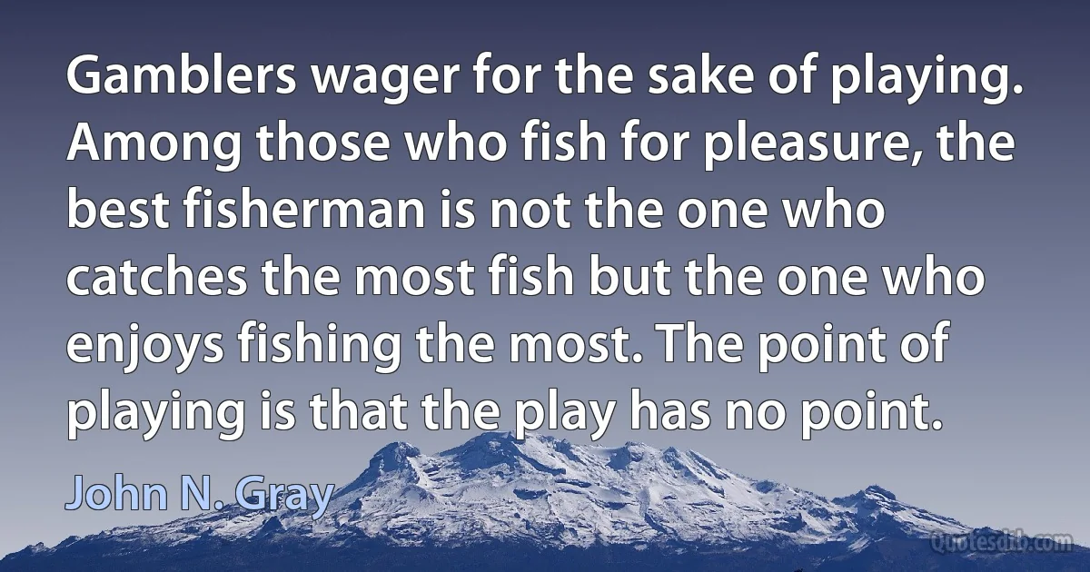 Gamblers wager for the sake of playing. Among those who fish for pleasure, the best fisherman is not the one who catches the most fish but the one who enjoys fishing the most. The point of playing is that the play has no point. (John N. Gray)