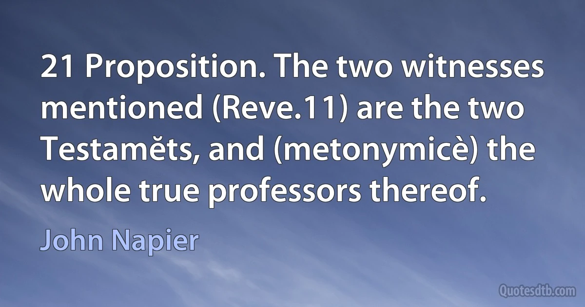 21 Proposition. The two witnesses mentioned (Reve.11) are the two Testamĕts, and (metonymicè) the whole true professors thereof. (John Napier)