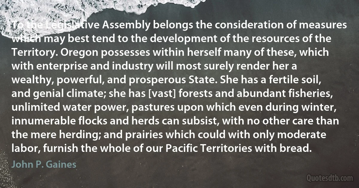 To the Legislative Assembly belongs the consideration of measures which may best tend to the development of the resources of the Territory. Oregon possesses within herself many of these, which with enterprise and industry will most surely render her a wealthy, powerful, and prosperous State. She has a fertile soil, and genial climate; she has [vast] forests and abundant fisheries, unlimited water power, pastures upon which even during winter, innumerable flocks and herds can subsist, with no other care than the mere herding; and prairies which could with only moderate labor, furnish the whole of our Pacific Territories with bread. (John P. Gaines)