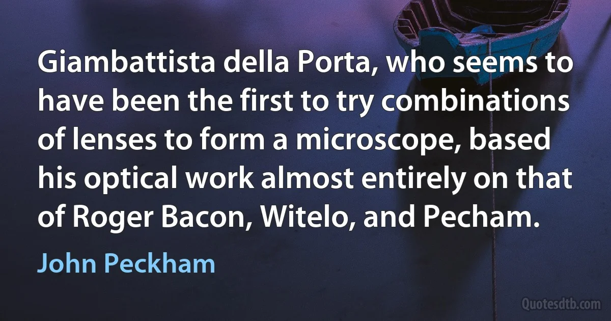 Giambattista della Porta, who seems to have been the first to try combinations of lenses to form a microscope, based his optical work almost entirely on that of Roger Bacon, Witelo, and Pecham. (John Peckham)