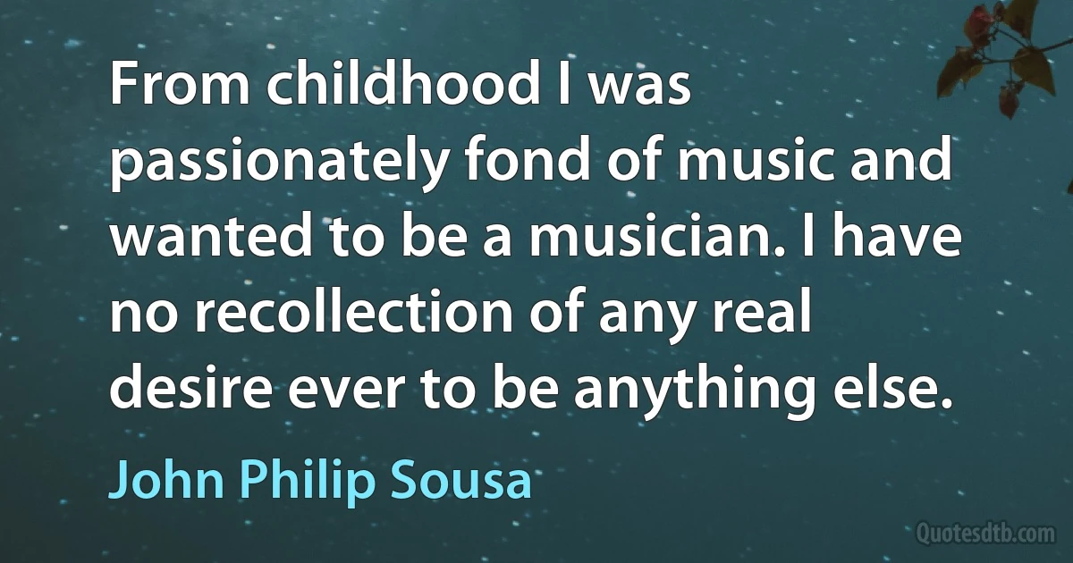 From childhood I was passionately fond of music and wanted to be a musician. I have no recollection of any real desire ever to be anything else. (John Philip Sousa)