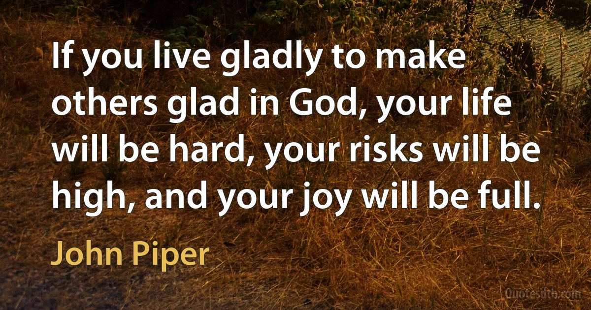 If you live gladly to make others glad in God, your life will be hard, your risks will be high, and your joy will be full. (John Piper)