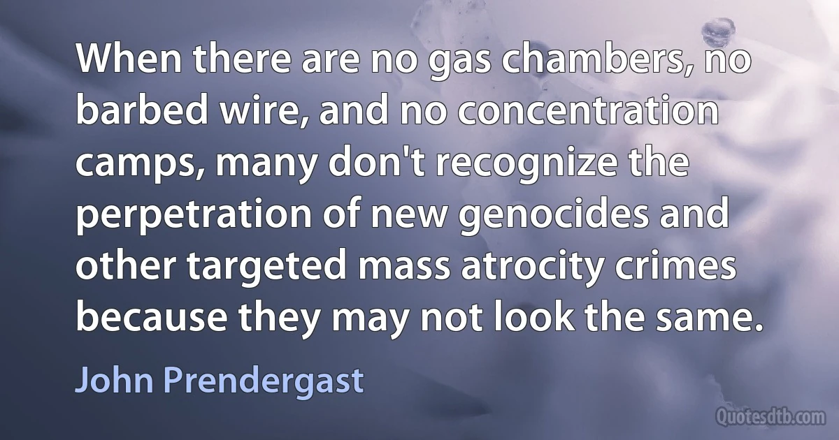 When there are no gas chambers, no barbed wire, and no concentration camps, many don't recognize the perpetration of new genocides and other targeted mass atrocity crimes because they may not look the same. (John Prendergast)