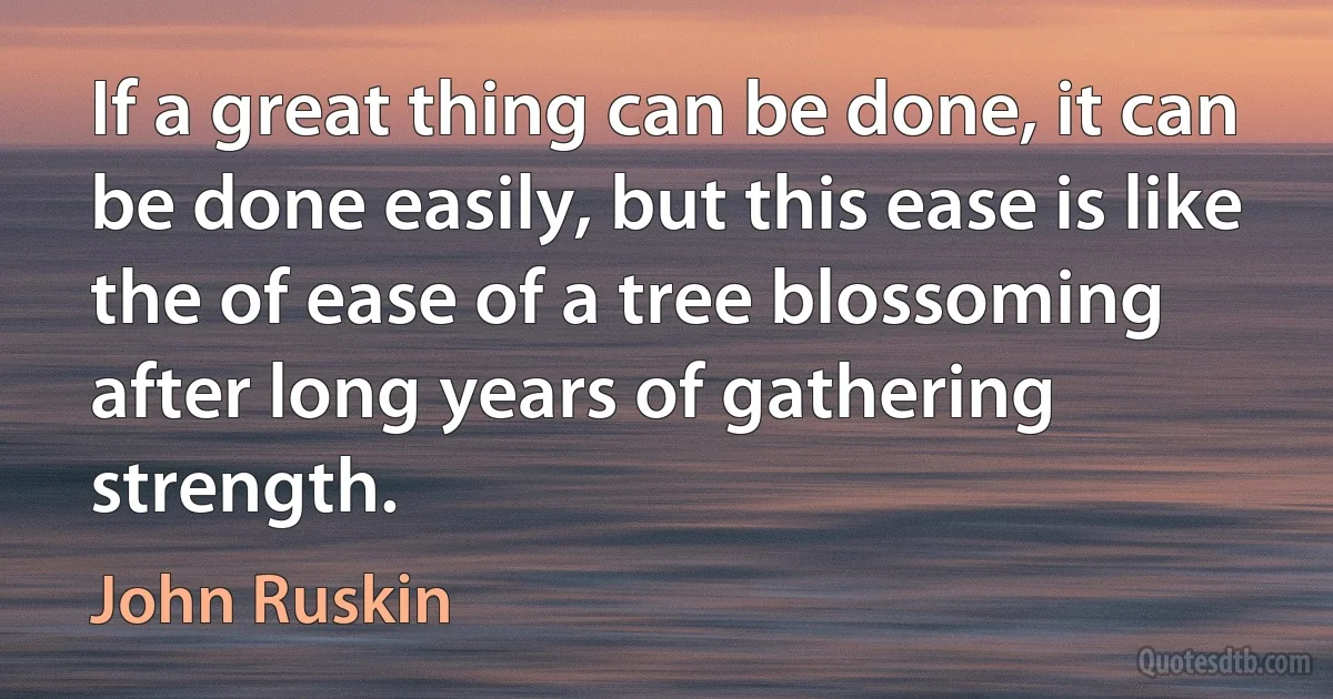 If a great thing can be done, it can be done easily, but this ease is like the of ease of a tree blossoming after long years of gathering strength. (John Ruskin)