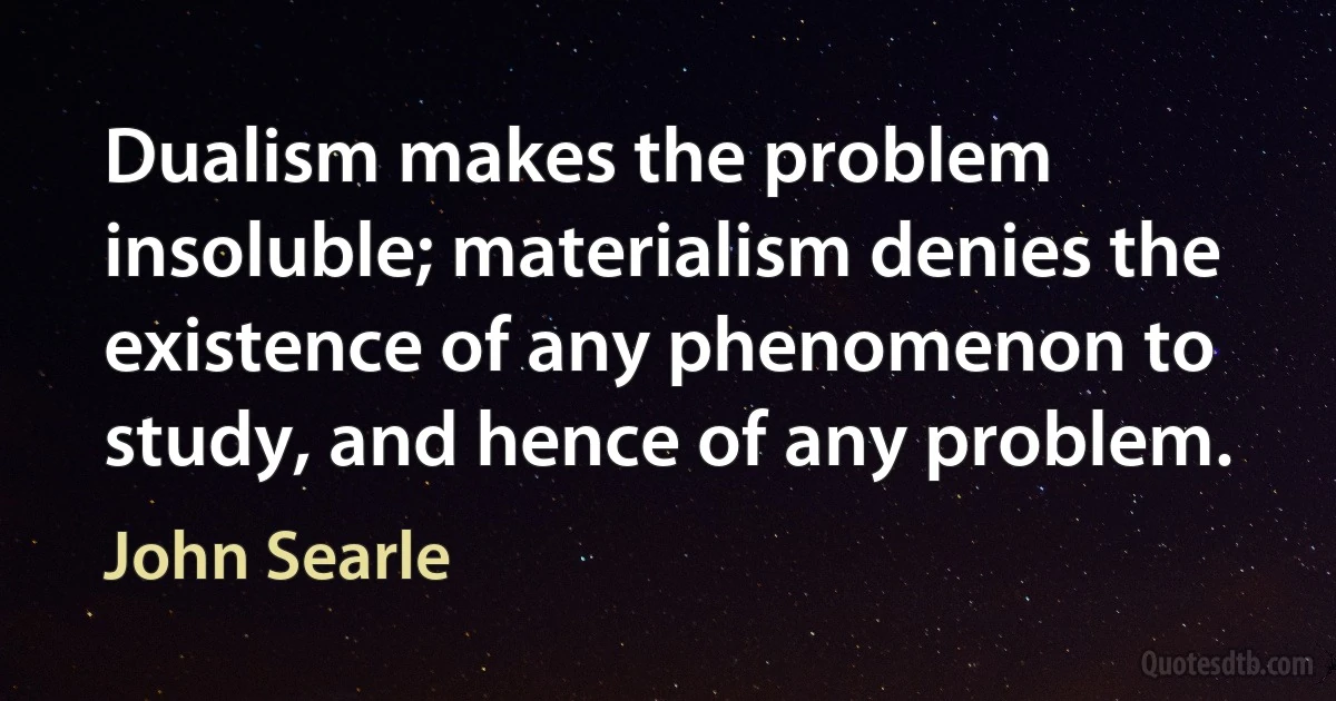 Dualism makes the problem insoluble; materialism denies the existence of any phenomenon to study, and hence of any problem. (John Searle)