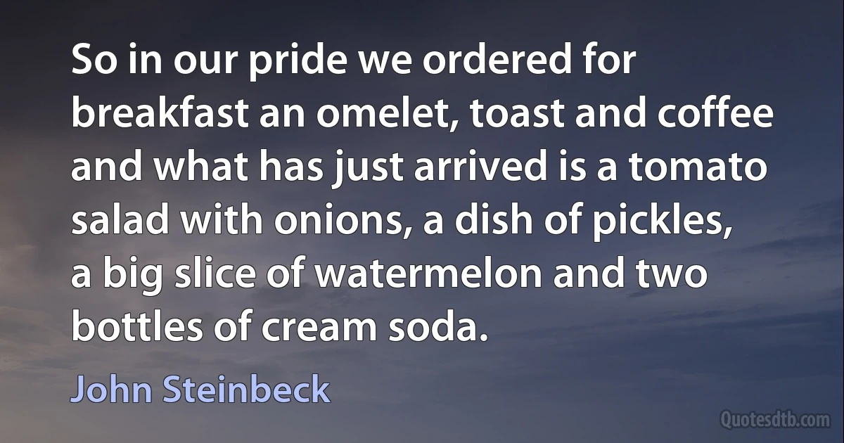 So in our pride we ordered for breakfast an omelet, toast and coffee and what has just arrived is a tomato salad with onions, a dish of pickles, a big slice of watermelon and two bottles of cream soda. (John Steinbeck)