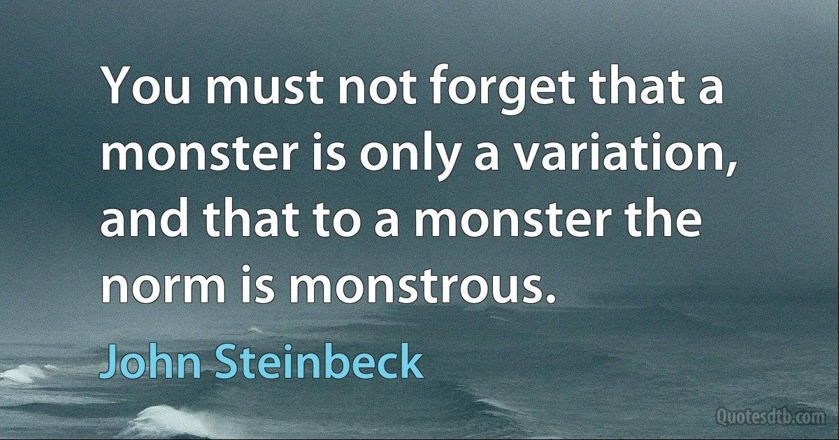 You must not forget that a monster is only a variation, and that to a monster the norm is monstrous. (John Steinbeck)