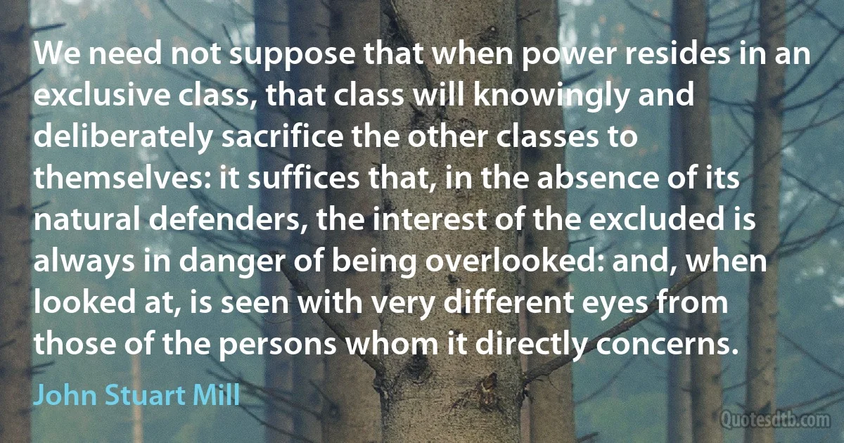 We need not suppose that when power resides in an exclusive class, that class will knowingly and deliberately sacrifice the other classes to themselves: it suffices that, in the absence of its natural defenders, the interest of the excluded is always in danger of being overlooked: and, when looked at, is seen with very different eyes from those of the persons whom it directly concerns. (John Stuart Mill)