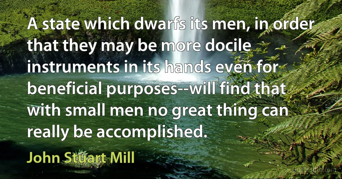 A state which dwarfs its men, in order that they may be more docile instruments in its hands even for beneficial purposes--will find that with small men no great thing can really be accomplished. (John Stuart Mill)