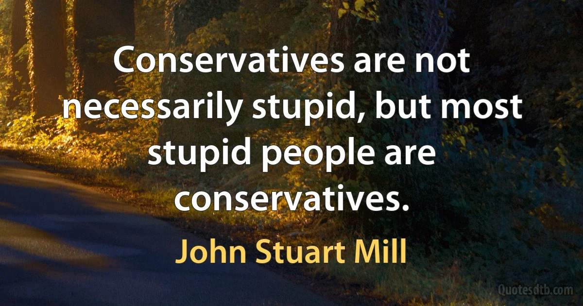 Conservatives are not necessarily stupid, but most stupid people are conservatives. (John Stuart Mill)