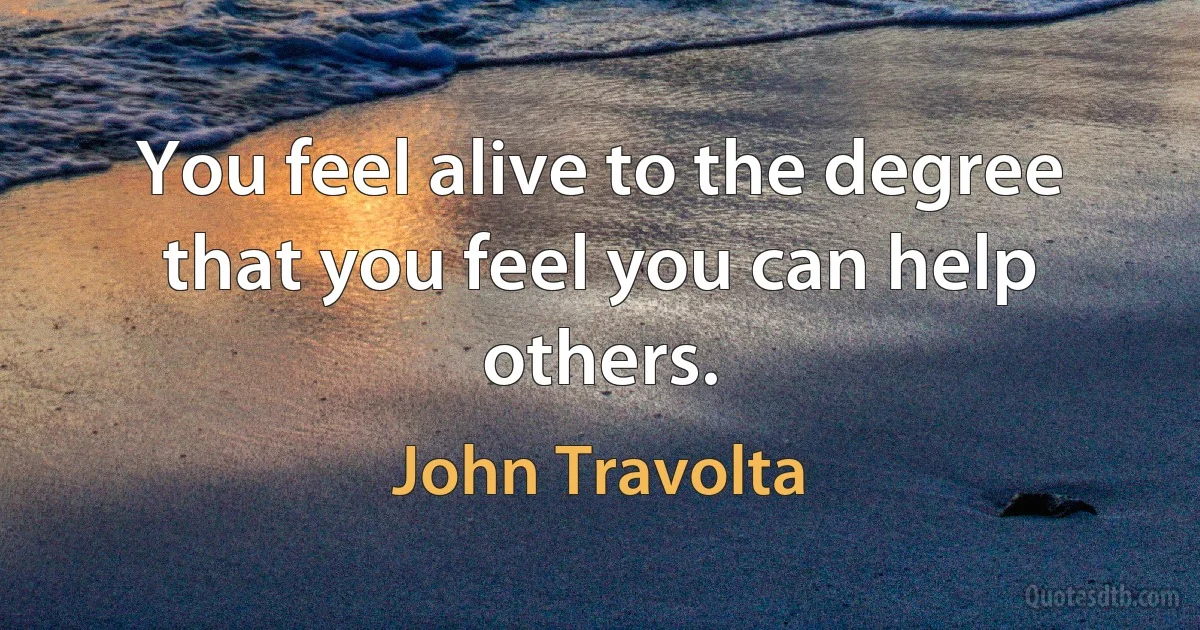 You feel alive to the degree that you feel you can help others. (John Travolta)