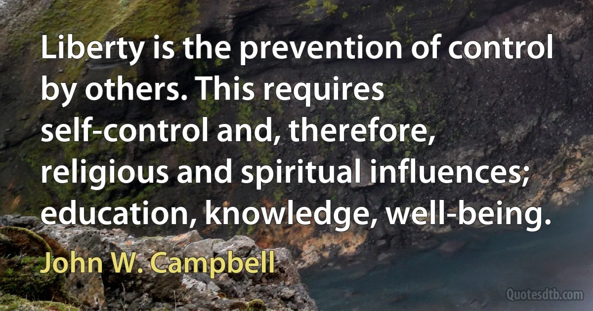 Liberty is the prevention of control by others. This requires self-control and, therefore, religious and spiritual influences; education, knowledge, well-being. (John W. Campbell)