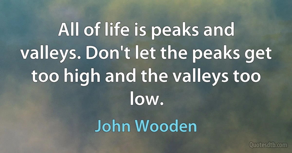 All of life is peaks and valleys. Don't let the peaks get too high and the valleys too low. (John Wooden)