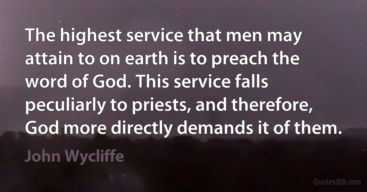 The highest service that men may attain to on earth is to preach the word of God. This service falls peculiarly to priests, and therefore, God more directly demands it of them. (John Wycliffe)