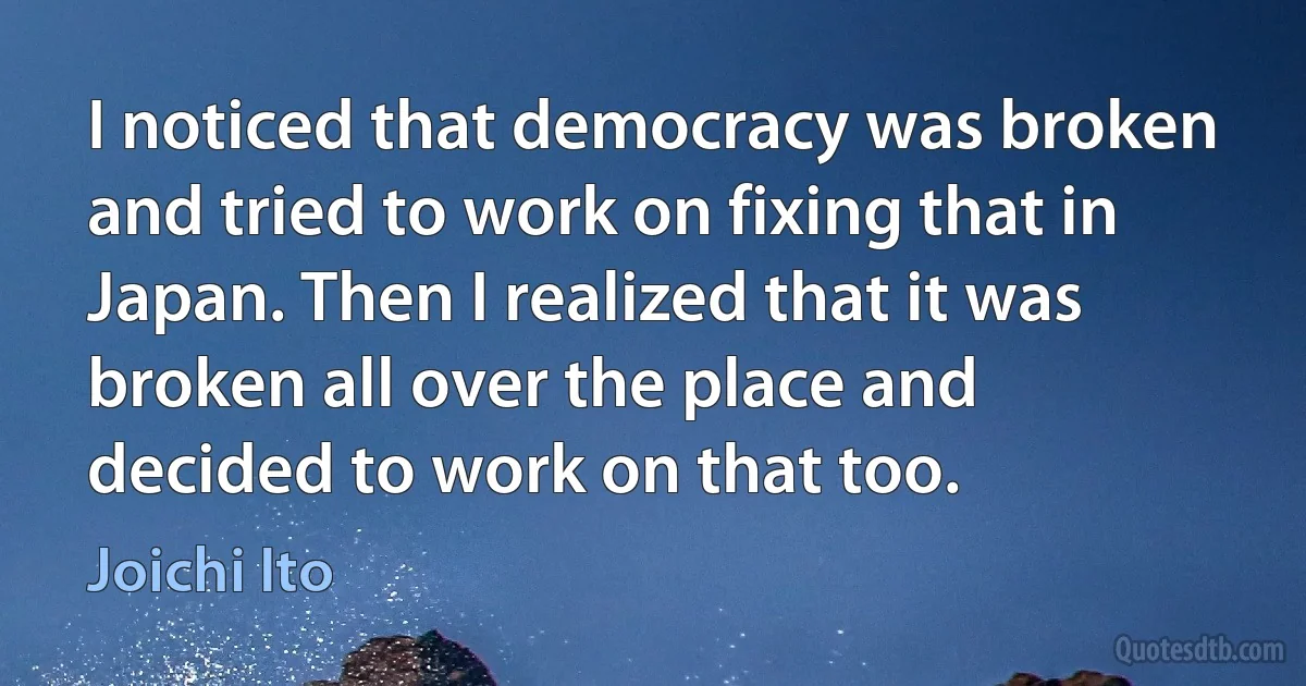 I noticed that democracy was broken and tried to work on fixing that in Japan. Then I realized that it was broken all over the place and decided to work on that too. (Joichi Ito)