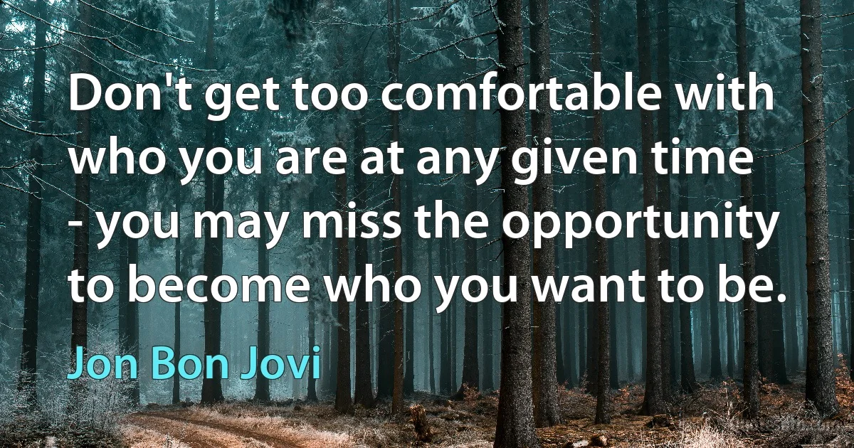 Don't get too comfortable with who you are at any given time - you may miss the opportunity to become who you want to be. (Jon Bon Jovi)