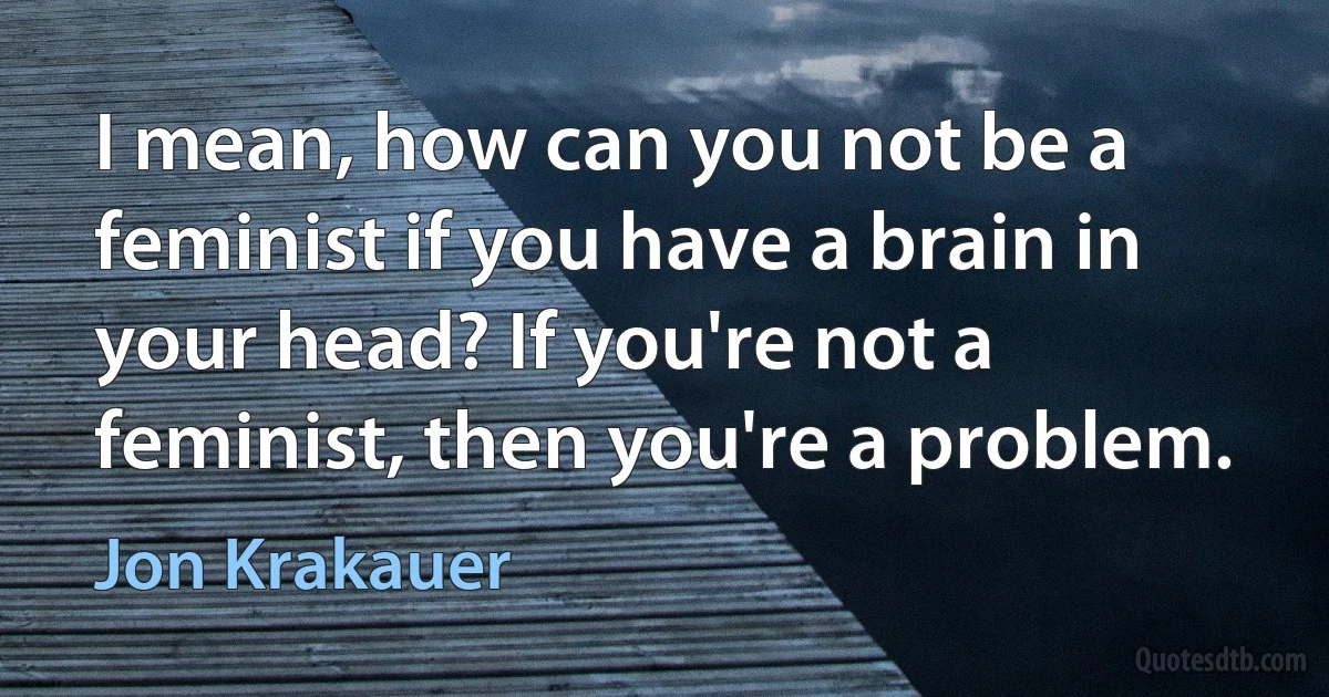 I mean, how can you not be a feminist if you have a brain in your head? If you're not a feminist, then you're a problem. (Jon Krakauer)