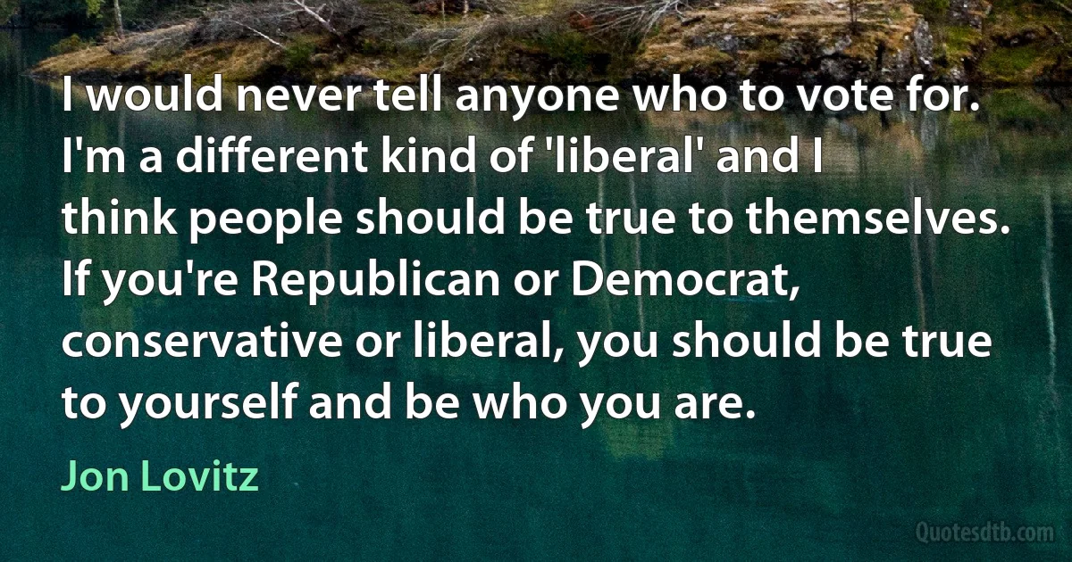 I would never tell anyone who to vote for. I'm a different kind of 'liberal' and I think people should be true to themselves. If you're Republican or Democrat, conservative or liberal, you should be true to yourself and be who you are. (Jon Lovitz)