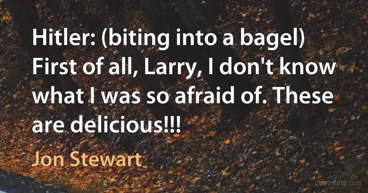 Hitler: (biting into a bagel) First of all, Larry, I don't know what I was so afraid of. These are delicious!!! (Jon Stewart)