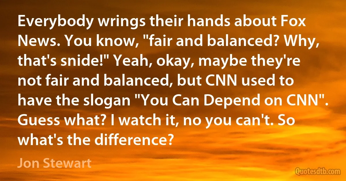 Everybody wrings their hands about Fox News. You know, "fair and balanced? Why, that's snide!" Yeah, okay, maybe they're not fair and balanced, but CNN used to have the slogan "You Can Depend on CNN". Guess what? I watch it, no you can't. So what's the difference? (Jon Stewart)