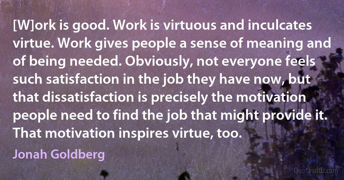 [W]ork is good. Work is virtuous and inculcates virtue. Work gives people a sense of meaning and of being needed. Obviously, not everyone feels such satisfaction in the job they have now, but that dissatisfaction is precisely the motivation people need to find the job that might provide it. That motivation inspires virtue, too. (Jonah Goldberg)