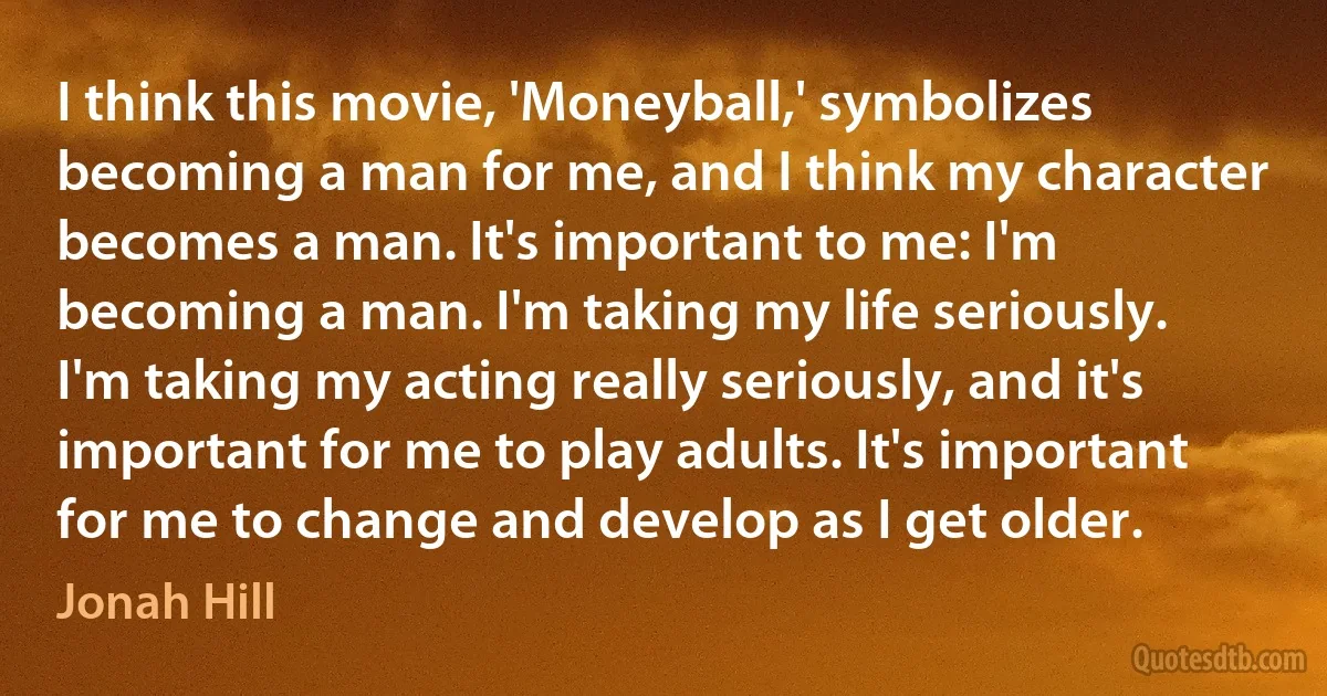 I think this movie, 'Moneyball,' symbolizes becoming a man for me, and I think my character becomes a man. It's important to me: I'm becoming a man. I'm taking my life seriously. I'm taking my acting really seriously, and it's important for me to play adults. It's important for me to change and develop as I get older. (Jonah Hill)