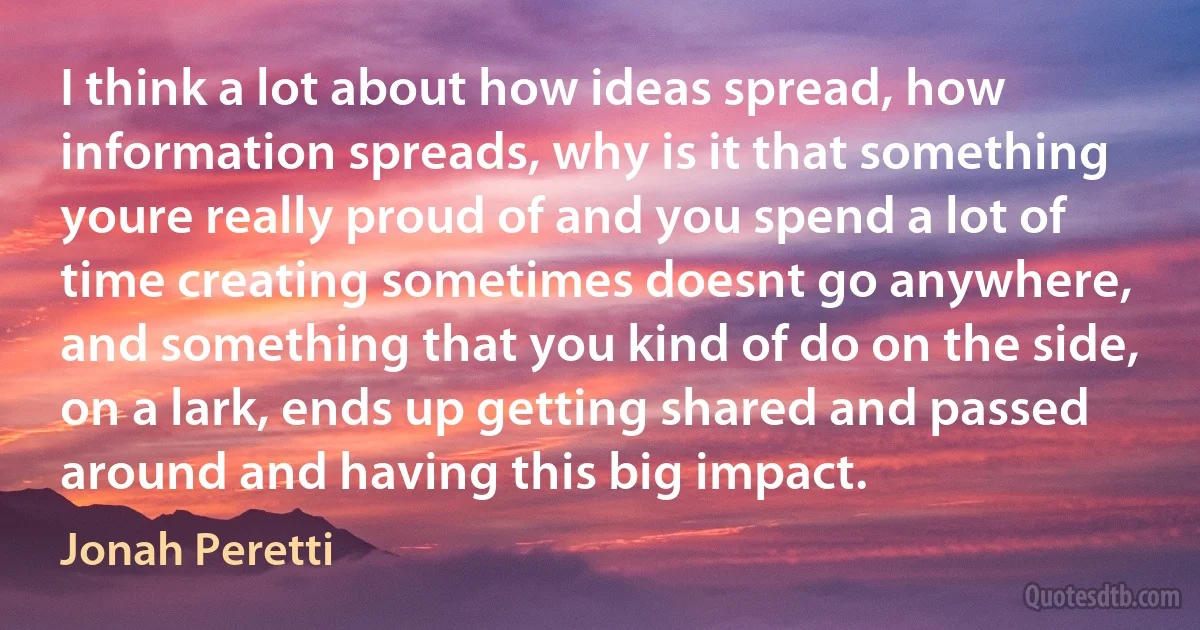 I think a lot about how ideas spread, how information spreads, why is it that something youre really proud of and you spend a lot of time creating sometimes doesnt go anywhere, and something that you kind of do on the side, on a lark, ends up getting shared and passed around and having this big impact. (Jonah Peretti)