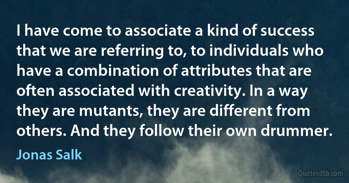 I have come to associate a kind of success that we are referring to, to individuals who have a combination of attributes that are often associated with creativity. In a way they are mutants, they are different from others. And they follow their own drummer. (Jonas Salk)