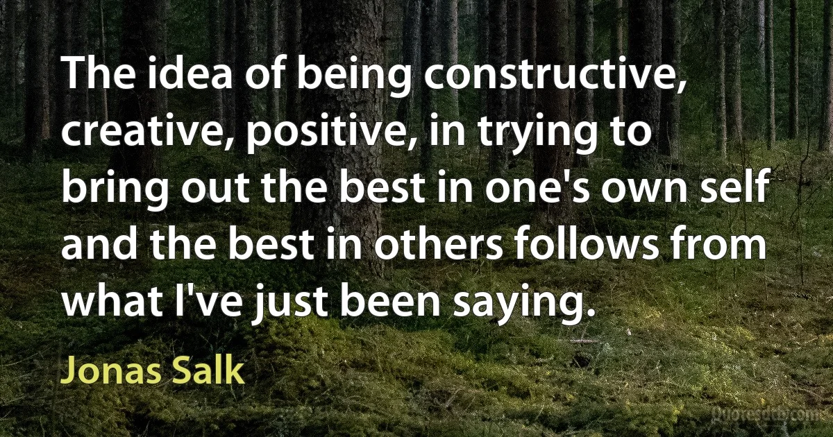 The idea of being constructive, creative, positive, in trying to bring out the best in one's own self and the best in others follows from what I've just been saying. (Jonas Salk)