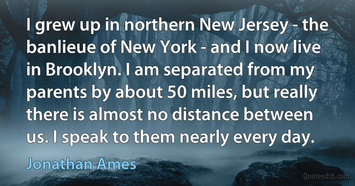 I grew up in northern New Jersey - the banlieue of New York - and I now live in Brooklyn. I am separated from my parents by about 50 miles, but really there is almost no distance between us. I speak to them nearly every day. (Jonathan Ames)