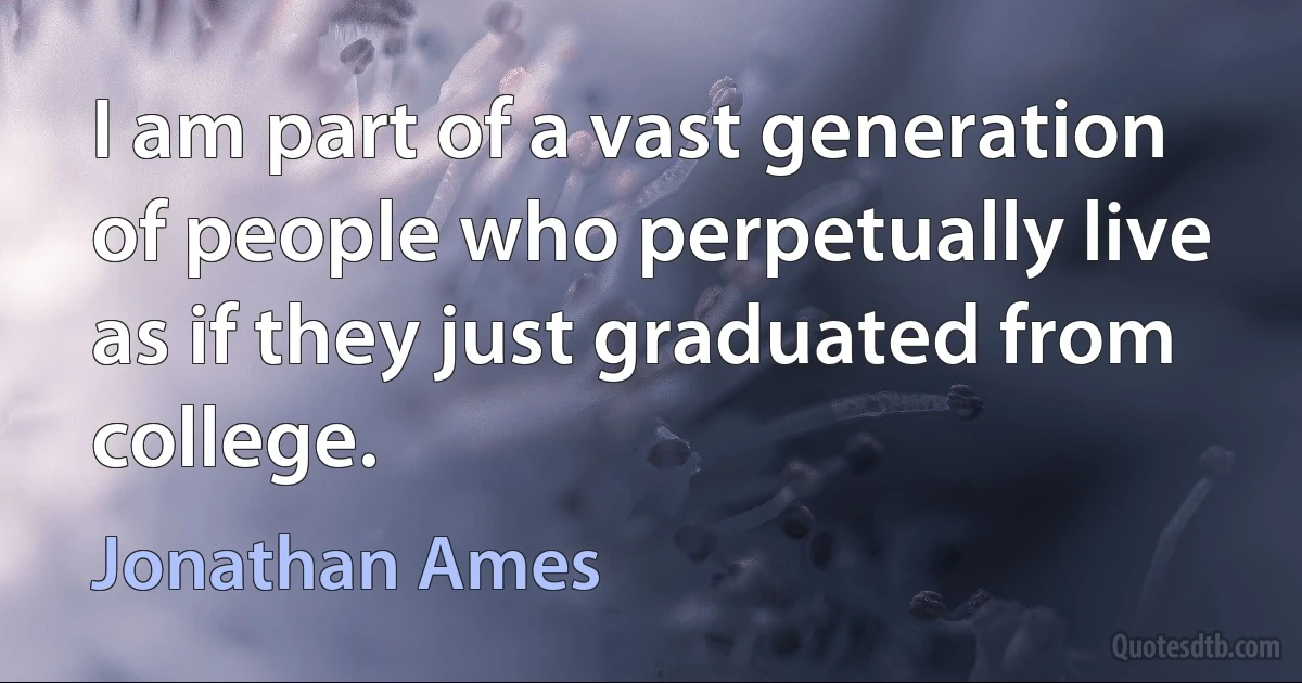 I am part of a vast generation of people who perpetually live as if they just graduated from college. (Jonathan Ames)