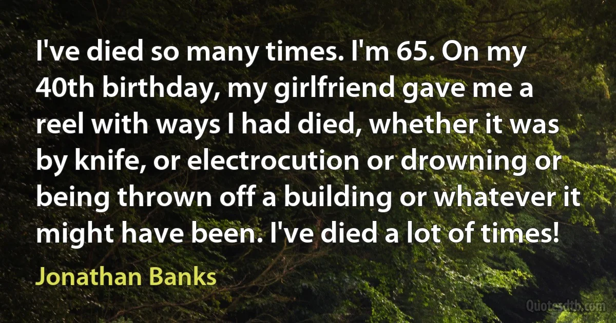 I've died so many times. I'm 65. On my 40th birthday, my girlfriend gave me a reel with ways I had died, whether it was by knife, or electrocution or drowning or being thrown off a building or whatever it might have been. I've died a lot of times! (Jonathan Banks)