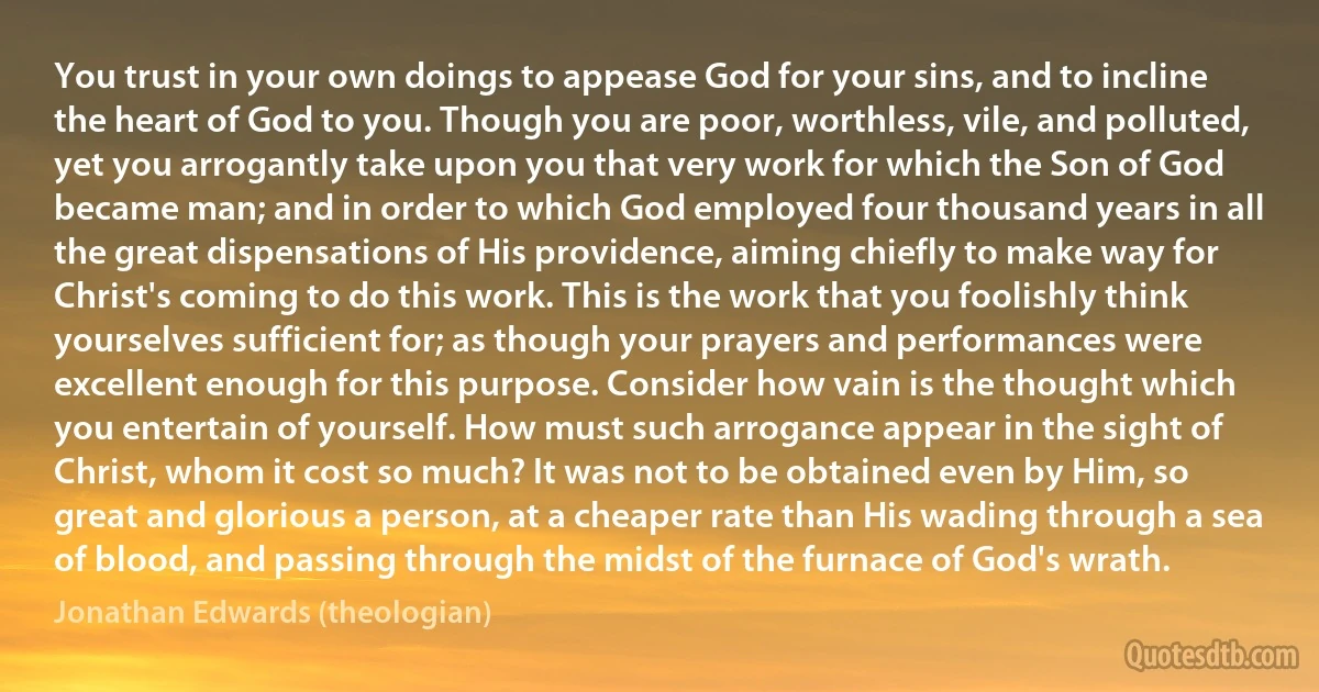 You trust in your own doings to appease God for your sins, and to incline the heart of God to you. Though you are poor, worthless, vile, and polluted, yet you arrogantly take upon you that very work for which the Son of God became man; and in order to which God employed four thousand years in all the great dispensations of His providence, aiming chiefly to make way for Christ's coming to do this work. This is the work that you foolishly think yourselves sufficient for; as though your prayers and performances were excellent enough for this purpose. Consider how vain is the thought which you entertain of yourself. How must such arrogance appear in the sight of Christ, whom it cost so much? It was not to be obtained even by Him, so great and glorious a person, at a cheaper rate than His wading through a sea of blood, and passing through the midst of the furnace of God's wrath. (Jonathan Edwards (theologian))