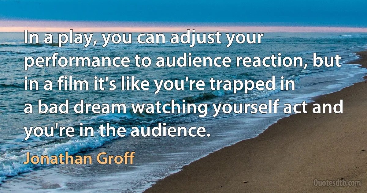 In a play, you can adjust your performance to audience reaction, but in a film it's like you're trapped in a bad dream watching yourself act and you're in the audience. (Jonathan Groff)