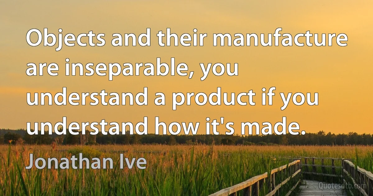 Objects and their manufacture are inseparable, you understand a product if you understand how it's made. (Jonathan Ive)