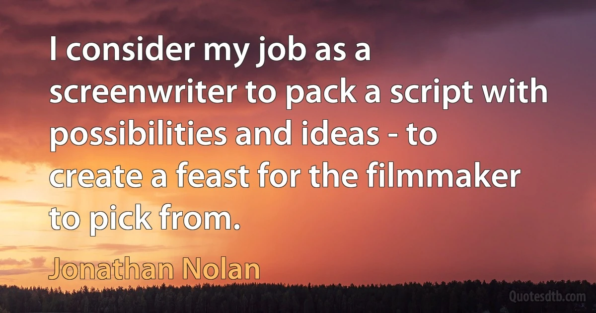 I consider my job as a screenwriter to pack a script with possibilities and ideas - to create a feast for the filmmaker to pick from. (Jonathan Nolan)