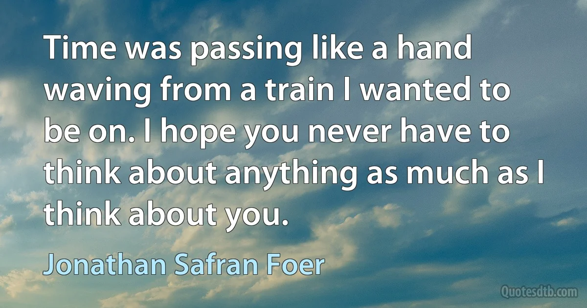 Time was passing like a hand waving from a train I wanted to be on. I hope you never have to think about anything as much as I think about you. (Jonathan Safran Foer)