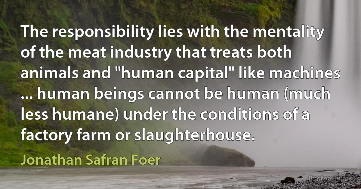 The responsibility lies with the mentality of the meat industry that treats both animals and "human capital" like machines ... human beings cannot be human (much less humane) under the conditions of a factory farm or slaughterhouse. (Jonathan Safran Foer)