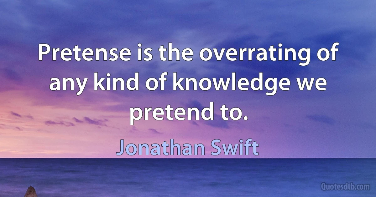 Pretense is the overrating of any kind of knowledge we pretend to. (Jonathan Swift)