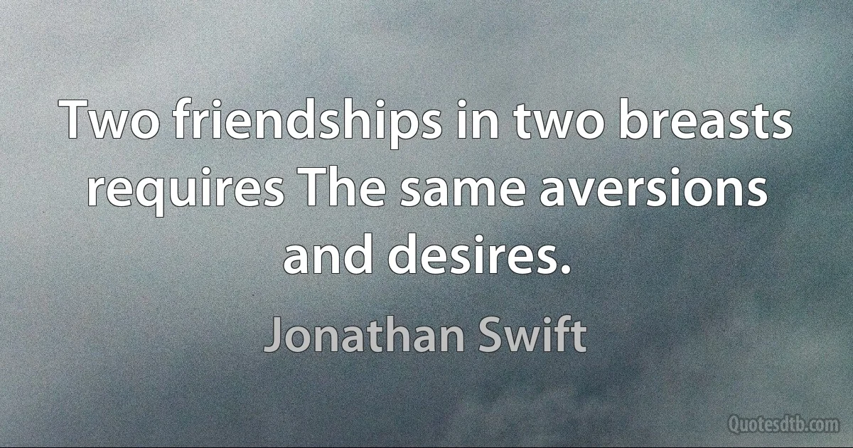 Two friendships in two breasts requires The same aversions and desires. (Jonathan Swift)