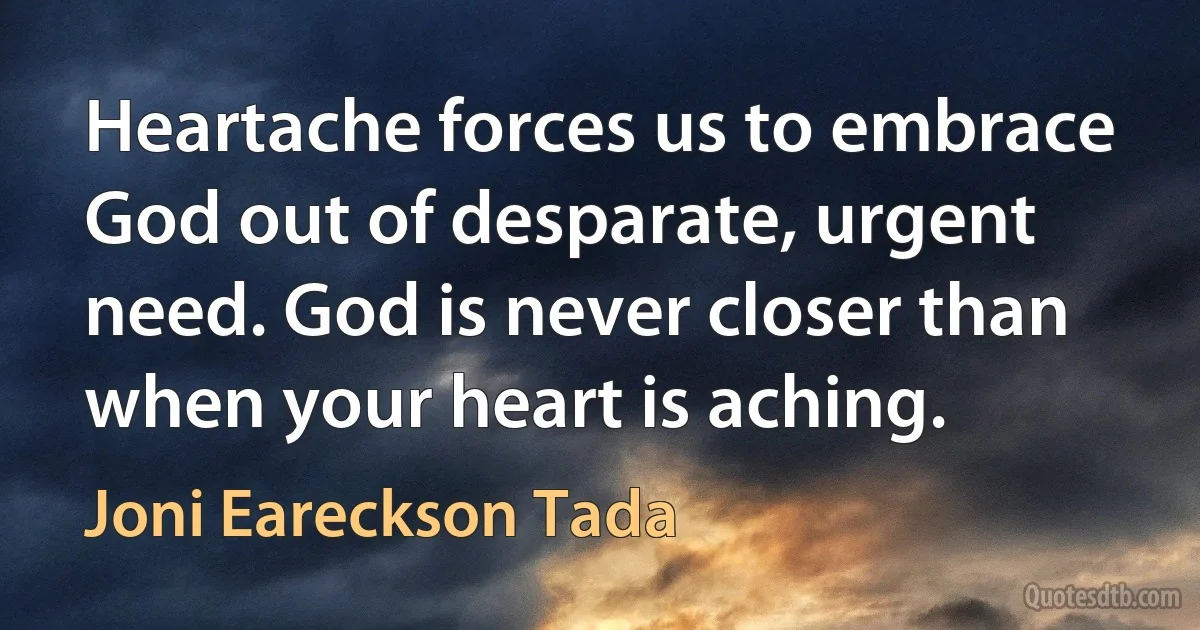 Heartache forces us to embrace God out of desparate, urgent need. God is never closer than when your heart is aching. (Joni Eareckson Tada)