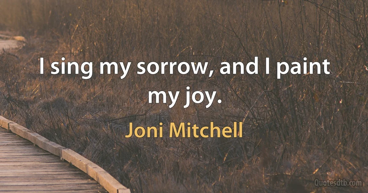 I sing my sorrow, and I paint my joy. (Joni Mitchell)