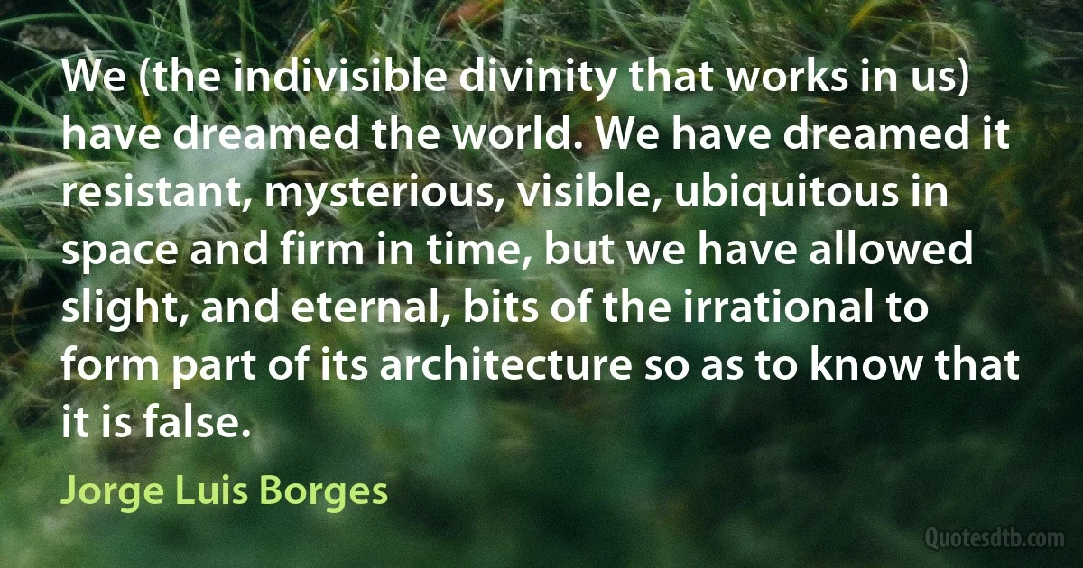 We (the indivisible divinity that works in us) have dreamed the world. We have dreamed it resistant, mysterious, visible, ubiquitous in space and firm in time, but we have allowed slight, and eternal, bits of the irrational to form part of its architecture so as to know that it is false. (Jorge Luis Borges)