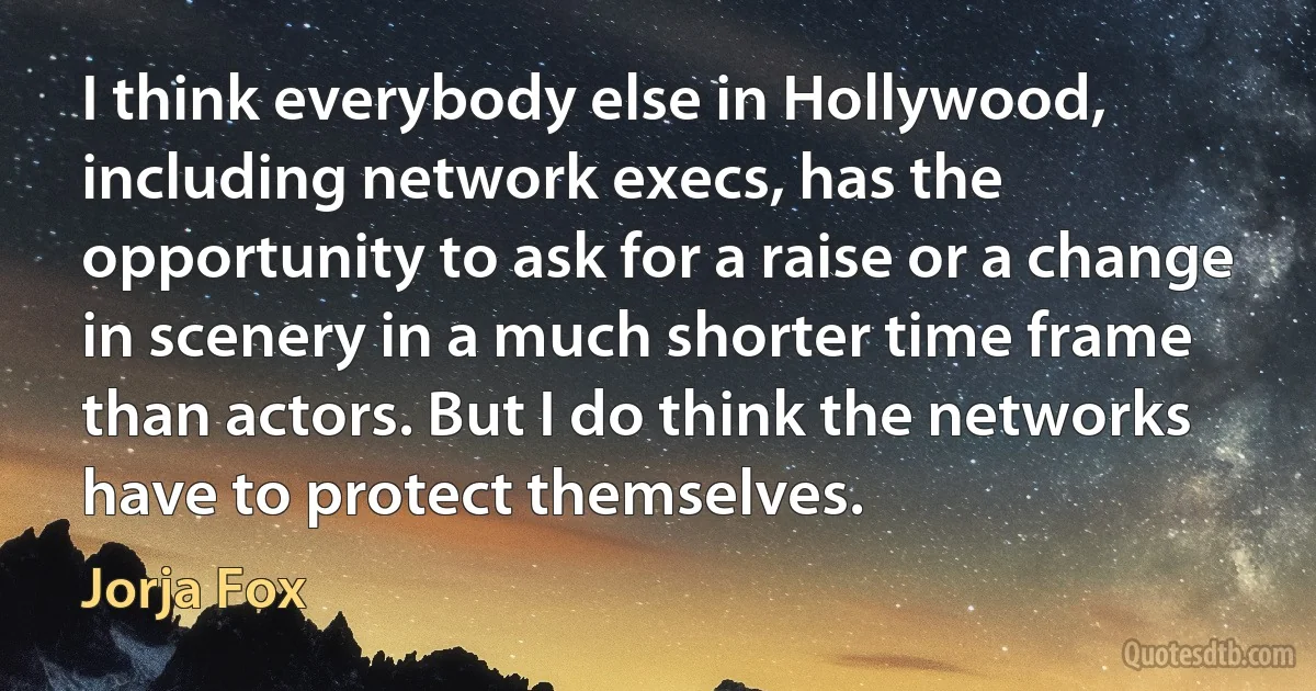 I think everybody else in Hollywood, including network execs, has the opportunity to ask for a raise or a change in scenery in a much shorter time frame than actors. But I do think the networks have to protect themselves. (Jorja Fox)